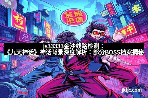 js33333金沙线路检测：《九天神话》神话背景深度解析：部分BOSS档案揭秘